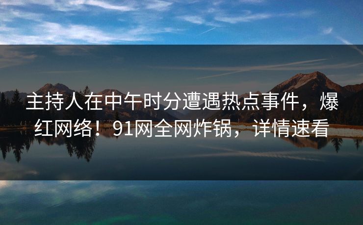 主持人在中午时分遭遇热点事件，爆红网络！91网全网炸锅，详情速看