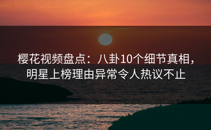 樱花视频盘点：八卦10个细节真相，明星上榜理由异常令人热议不止