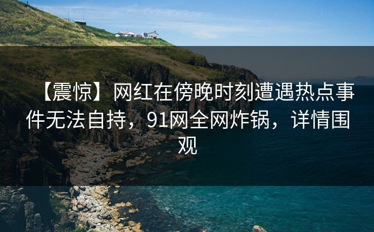 【震惊】网红在傍晚时刻遭遇热点事件无法自持，91网全网炸锅，详情围观
