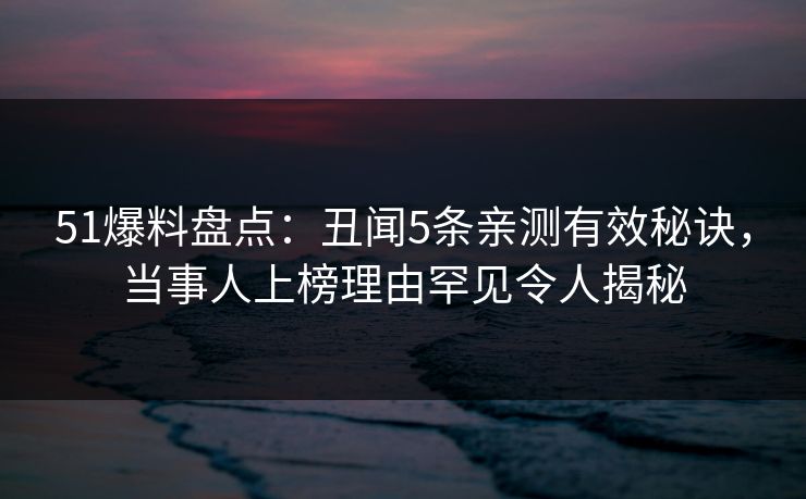 51爆料盘点：丑闻5条亲测有效秘诀，当事人上榜理由罕见令人揭秘