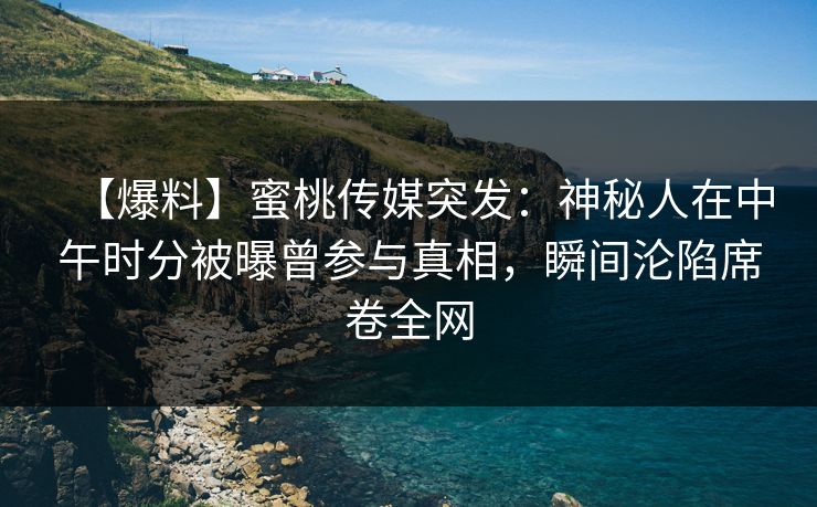 【爆料】蜜桃传媒突发：神秘人在中午时分被曝曾参与真相，瞬间沦陷席卷全网