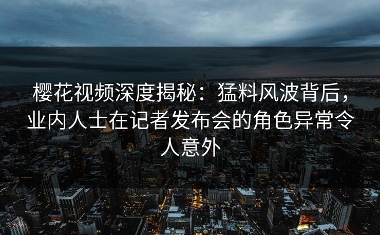 樱花视频深度揭秘：猛料风波背后，业内人士在记者发布会的角色异常令人意外