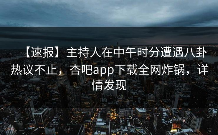 【速报】主持人在中午时分遭遇八卦热议不止，杏吧app下载全网炸锅，详情发现