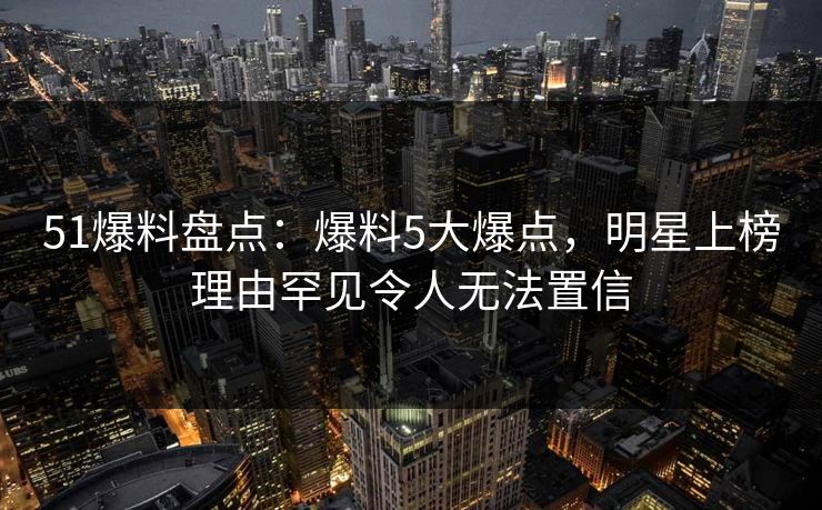 51爆料盘点：爆料5大爆点，明星上榜理由罕见令人无法置信