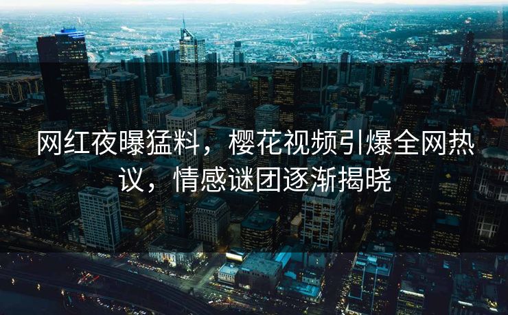 网红夜曝猛料，樱花视频引爆全网热议，情感谜团逐渐揭晓