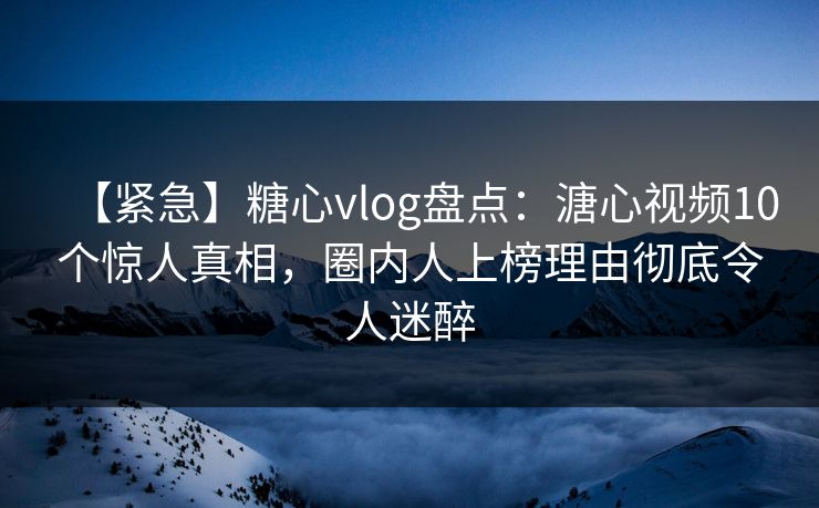 【紧急】糖心vlog盘点：溏心视频10个惊人真相，圈内人上榜理由彻底令人迷醉