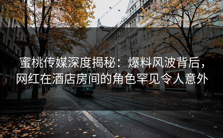 蜜桃传媒深度揭秘：爆料风波背后，网红在酒店房间的角色罕见令人意外