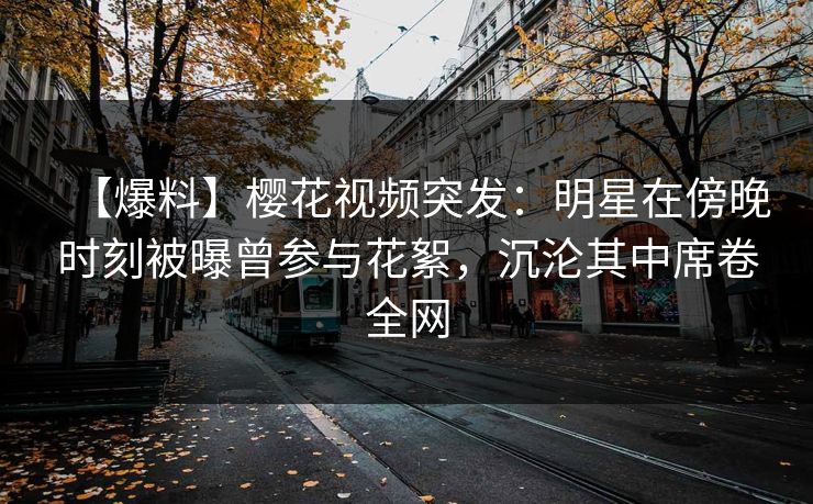 【爆料】樱花视频突发：明星在傍晚时刻被曝曾参与花絮，沉沦其中席卷全网