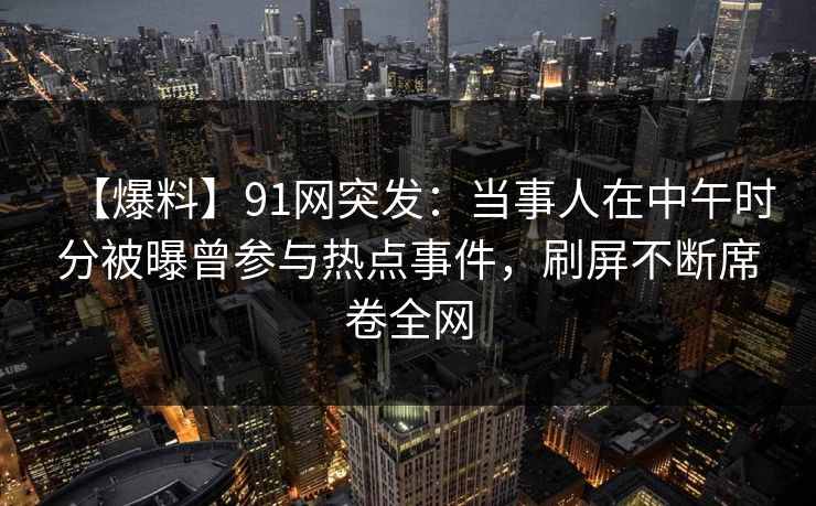 【爆料】91网突发：当事人在中午时分被曝曾参与热点事件，刷屏不断席卷全网