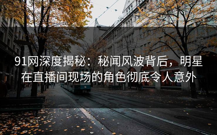 91网深度揭秘：秘闻风波背后，明星在直播间现场的角色彻底令人意外