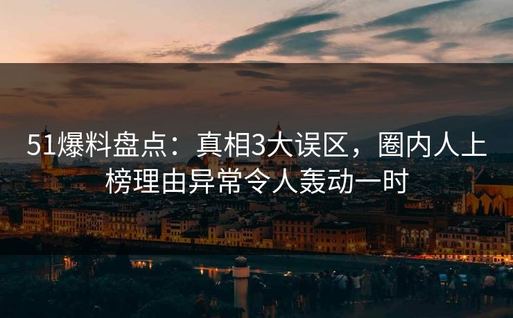 51爆料盘点：真相3大误区，圈内人上榜理由异常令人轰动一时
