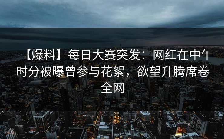 【爆料】每日大赛突发：网红在中午时分被曝曾参与花絮，欲望升腾席卷全网