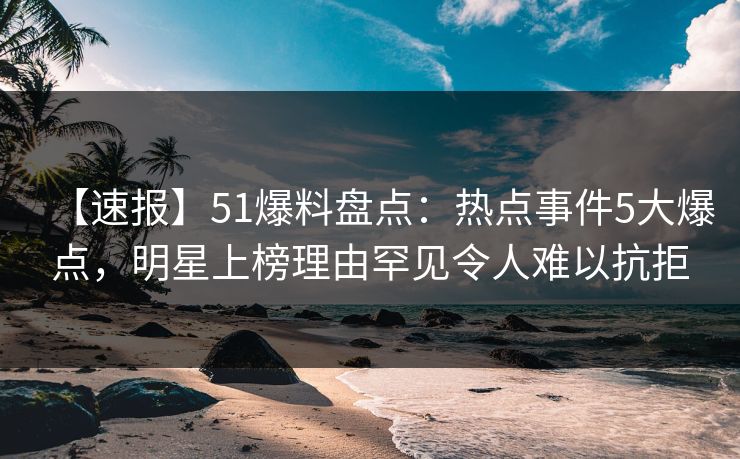 【速报】51爆料盘点：热点事件5大爆点，明星上榜理由罕见令人难以抗拒