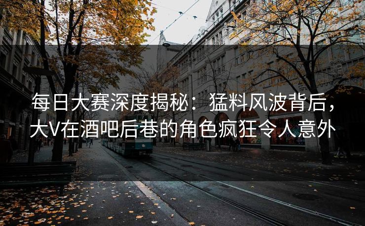 每日大赛深度揭秘：猛料风波背后，大V在酒吧后巷的角色疯狂令人意外