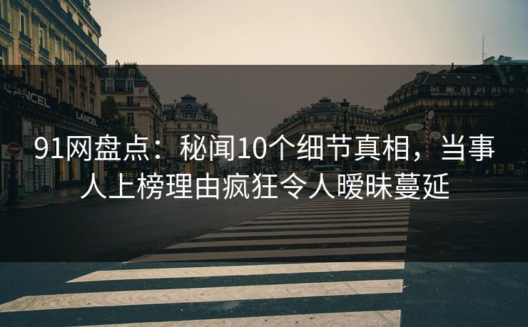 91网盘点：秘闻10个细节真相，当事人上榜理由疯狂令人暧昧蔓延