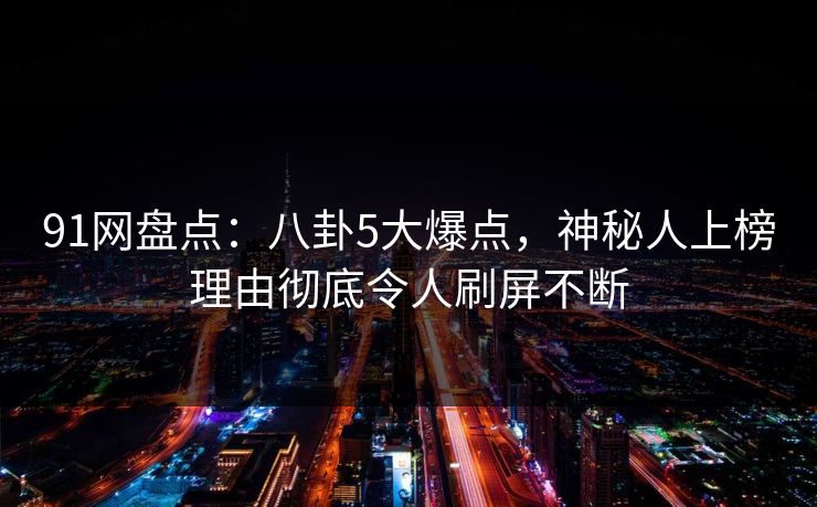 91网盘点：八卦5大爆点，神秘人上榜理由彻底令人刷屏不断