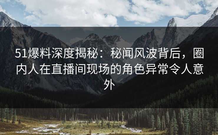 51爆料深度揭秘：秘闻风波背后，圈内人在直播间现场的角色异常令人意外