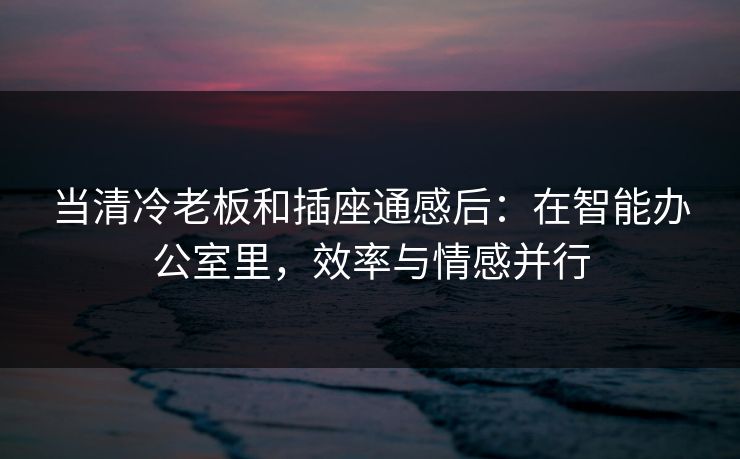 当清冷老板和插座通感后：在智能办公室里，效率与情感并行