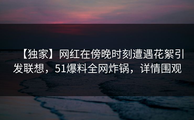 【独家】网红在傍晚时刻遭遇花絮引发联想，51爆料全网炸锅，详情围观