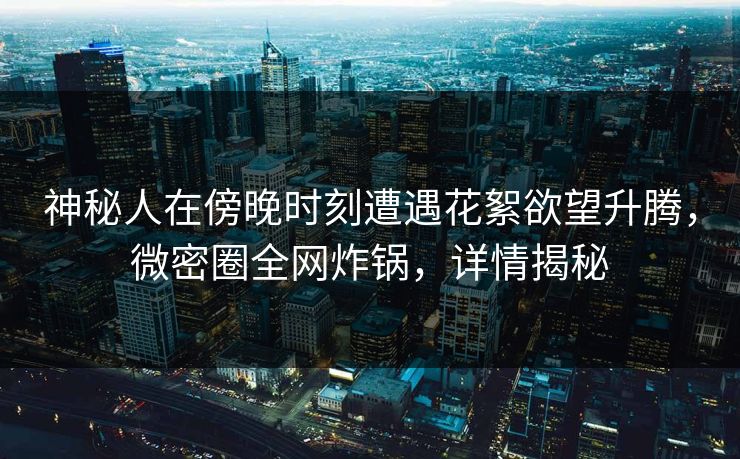 神秘人在傍晚时刻遭遇花絮欲望升腾，微密圈全网炸锅，详情揭秘