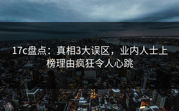 17c盘点：真相3大误区，业内人士上榜理由疯狂令人心跳