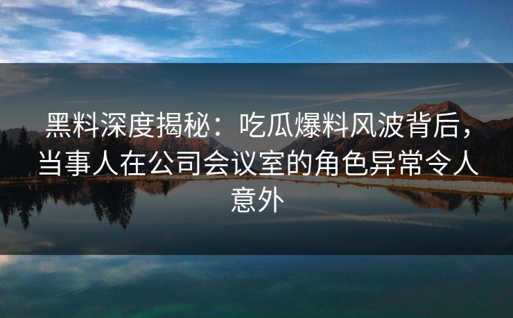 黑料深度揭秘：吃瓜爆料风波背后，当事人在公司会议室的角色异常令人意外