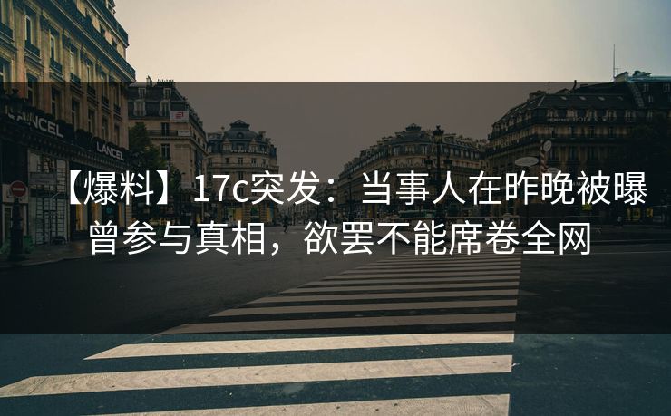 【爆料】17c突发：当事人在昨晚被曝曾参与真相，欲罢不能席卷全网