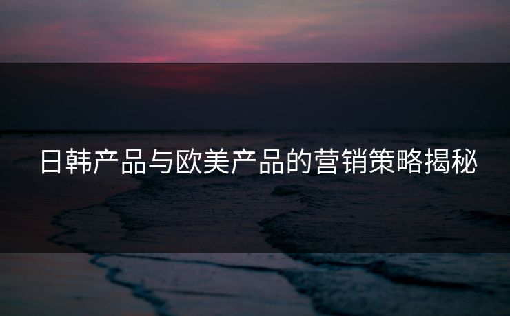 日韩产品与欧美产品的营销策略揭秘