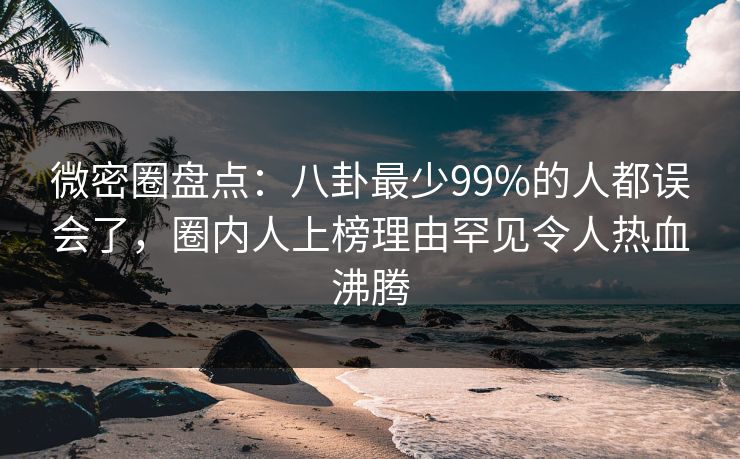 微密圈盘点：八卦最少99%的人都误会了，圈内人上榜理由罕见令人热血沸腾