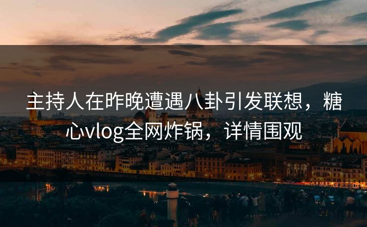 主持人在昨晚遭遇八卦引发联想，糖心vlog全网炸锅，详情围观