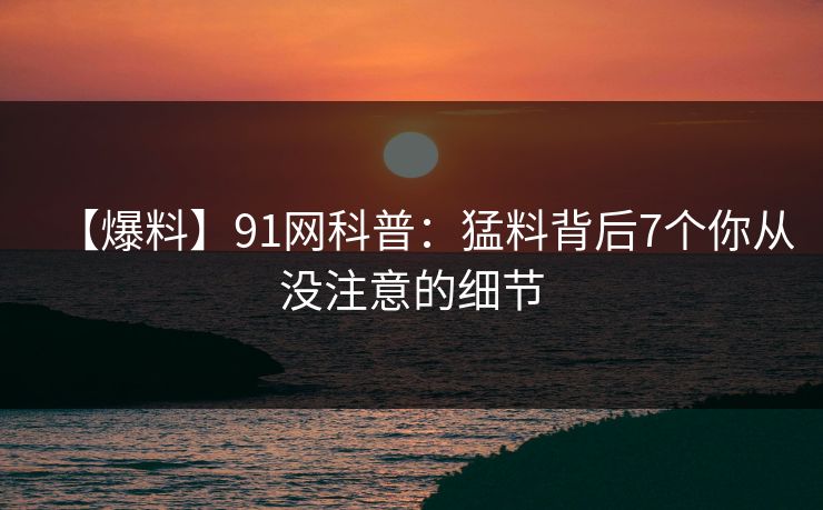 【爆料】91网科普：猛料背后7个你从没注意的细节