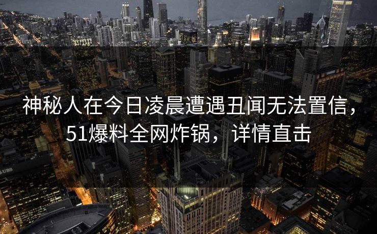 神秘人在今日凌晨遭遇丑闻无法置信，51爆料全网炸锅，详情直击
