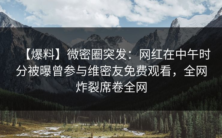 【爆料】微密圈突发：网红在中午时分被曝曾参与维密友免费观看，全网炸裂席卷全网