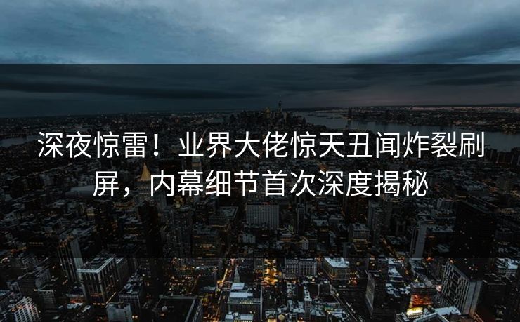 深夜惊雷！业界大佬惊天丑闻炸裂刷屏，内幕细节首次深度揭秘