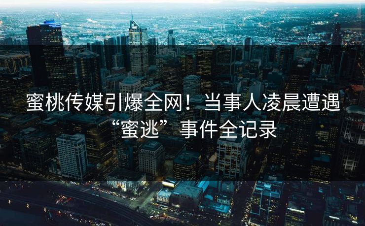 蜜桃传媒引爆全网！当事人凌晨遭遇“蜜逃”事件全记录