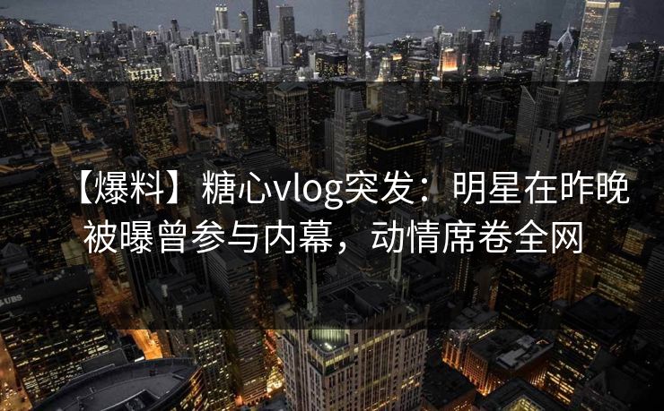 【爆料】糖心vlog突发：明星在昨晚被曝曾参与内幕，动情席卷全网
