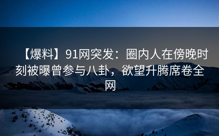 【爆料】91网突发：圈内人在傍晚时刻被曝曾参与八卦，欲望升腾席卷全网