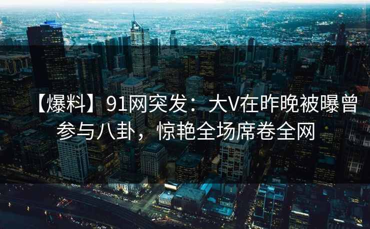 【爆料】91网突发:大V在昨晚被曝曾参与八卦,惊艳全场席卷全网 【爆料】91网突发:大V在昨晚被曝曾参与八卦,惊艳全场席卷全网