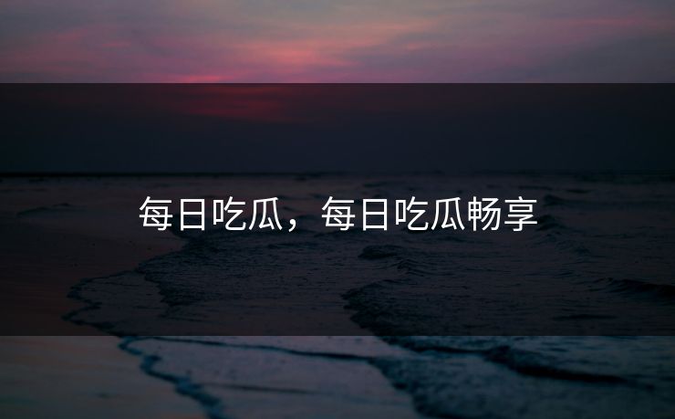 每日吃瓜,每日吃瓜畅享 每日吃瓜,每日吃瓜畅享