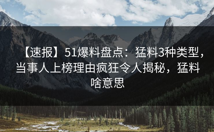 【速报】51爆料盘点：猛料3种类型，当事人上榜理由疯狂令人揭秘，猛料啥意思