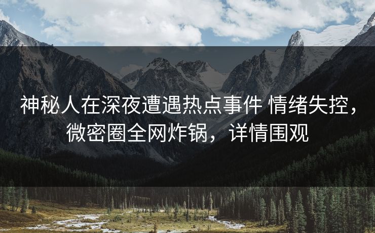 神秘人在深夜遭遇热点事件 情绪失控，微密圈全网炸锅，详情围观