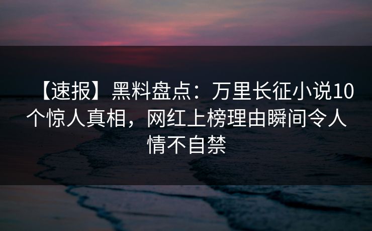 【速报】黑料盘点：万里长征小说10个惊人真相，网红上榜理由瞬间令人情不自禁