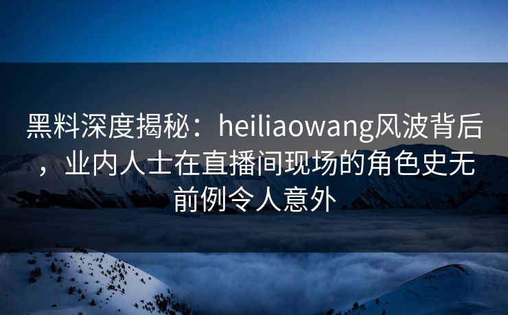 黑料深度揭秘：heiliaowang风波背后，业内人士在直播间现场的角色史无前例令人意外