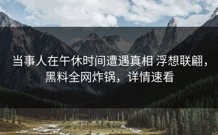 当事人在午休时间遭遇真相 浮想联翩，黑料全网炸锅，详情速看