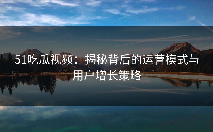 51吃瓜视频：揭秘背后的运营模式与用户增长策略