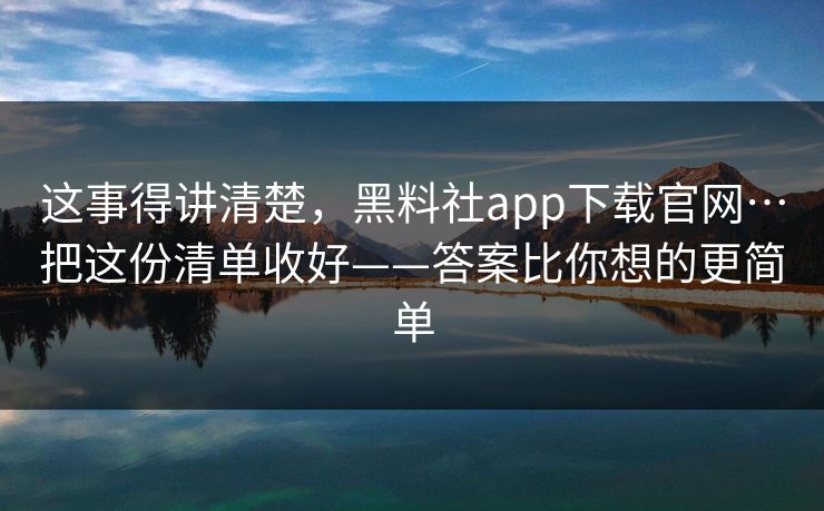 这事得讲清楚，黑料社app下载官网…把这份清单收好——答案比你想的更简单