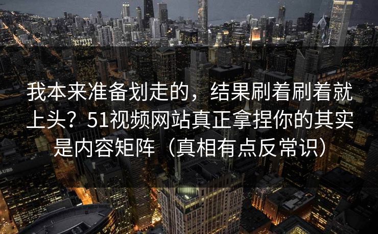 我本来准备划走的，结果刷着刷着就上头？51视频网站真正拿捏你的其实是内容矩阵（真相有点反常识）