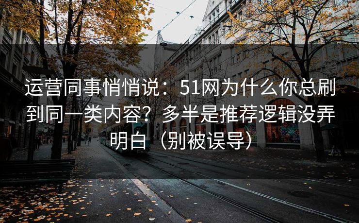 运营同事悄悄说：51网为什么你总刷到同一类内容？多半是推荐逻辑没弄明白（别被误导）