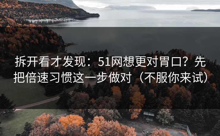拆开看才发现:51网想更对胃口?先把倍速习惯这一步做对(不服你来试) 拆开看才发现:51网想更对胃口?先把倍速习惯这一步做对(不服你来试)