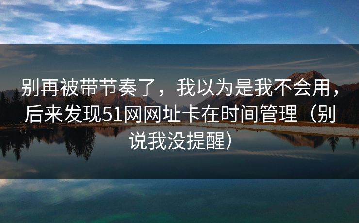 别再被带节奏了，我以为是我不会用，后来发现51网网址卡在时间管理（别说我没提醒）